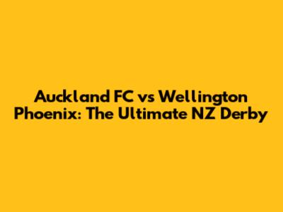 Auckland FC vs Wellington Phoenix: The Ultimate NZ Derby