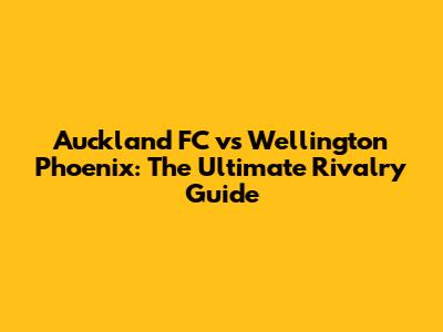 Auckland FC vs Wellington Phoenix: The Ultimate Rivalry Guide