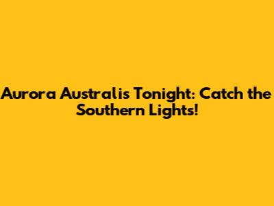 Aurora Australis Tonight: Catch the Southern Lights!