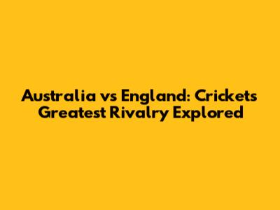 Australia vs England: Cricket's Greatest Rivalry Explored