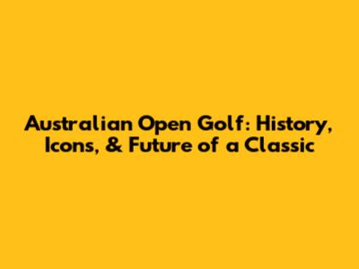 Australian Open Golf: History, Icons, & Future of a Classic