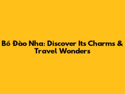 Bồ Đào Nha: Discover Its Charms & Travel Wonders