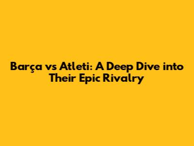 Barça vs Atleti: A Deep Dive into Their Epic Rivalry