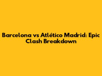 Barcelona vs Atlético Madrid: Epic Clash Breakdown
