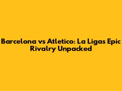 Barcelona vs Atletico: La Liga's Epic Rivalry Unpacked