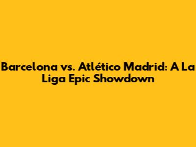 Barcelona vs. Atlético Madrid: A La Liga Epic Showdown