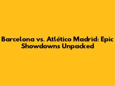 Barcelona vs. Atlético Madrid: Epic Showdowns Unpacked