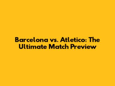 Barcelona vs. Atletico: The Ultimate Match Preview