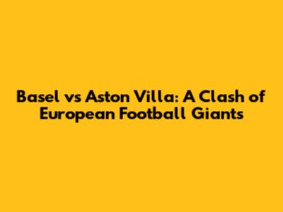 Basel vs Aston Villa: A Clash of European Football Giants