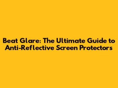 Beat Glare: The Ultimate Guide to Anti-Reflective Screen Protectors