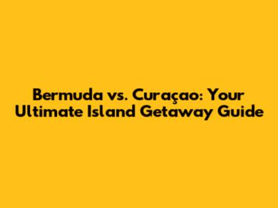 Bermuda vs. Curaçao: Your Ultimate Island Getaway Guide