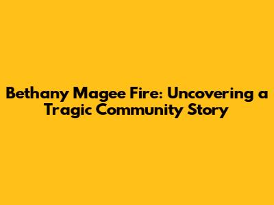 Bethany Magee Fire: Uncovering a Tragic Community Story