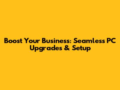 Boost Your Business: Seamless PC Upgrades & Setup