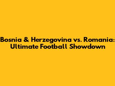 Bosnia & Herzegovina vs. Romania: Ultimate Football Showdown