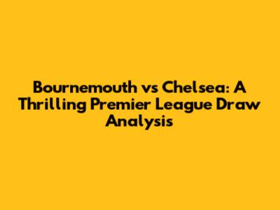 Bournemouth vs Chelsea: A Thrilling Premier League Draw Analysis
