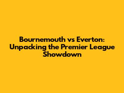 Bournemouth vs Everton: Unpacking the Premier League Showdown