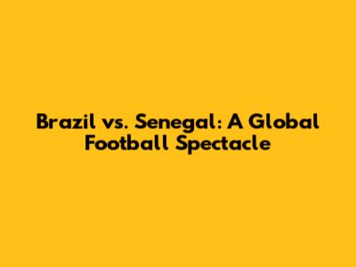 Brazil vs. Senegal: A Global Football Spectacle