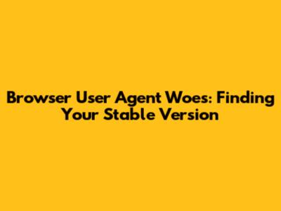 Browser User Agent Woes: Finding Your Stable Version