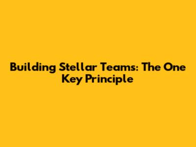 Building Stellar Teams: The One Key Principle