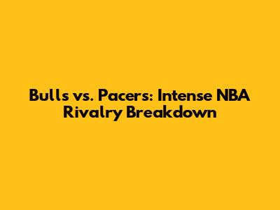 Bulls vs. Pacers: Intense NBA Rivalry Breakdown