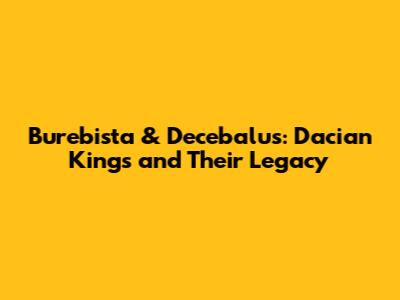 Burebista & Decebalus: Dacian Kings and Their Legacy