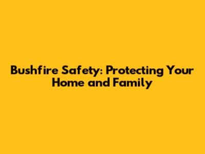 Bushfire Safety: Protecting Your Home and Family