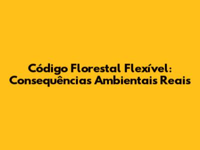 Código Florestal Flexível: Consequências Ambientais Reais