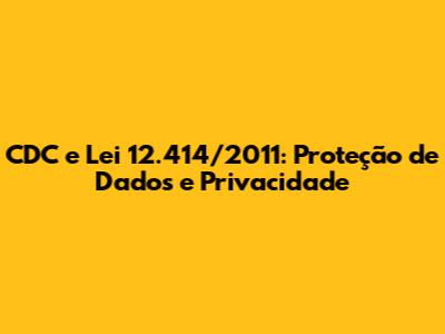 CDC e Lei 12.414/2011: Proteção de Dados e Privacidade
