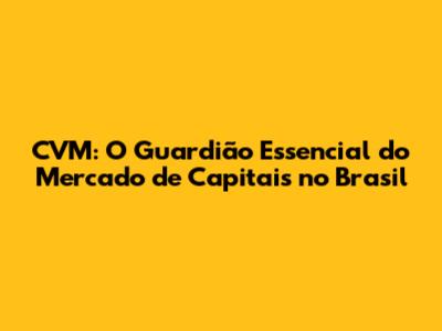 CVM: O Guardião Essencial do Mercado de Capitais no Brasil