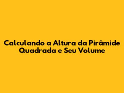 Calculando a Altura da Pirâmide Quadrada e Seu Volume