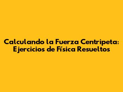 Calculando la Fuerza Centripeta: Ejercicios de Física Resueltos