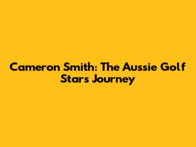 Cameron Smith: The Aussie Golf Star's Journey