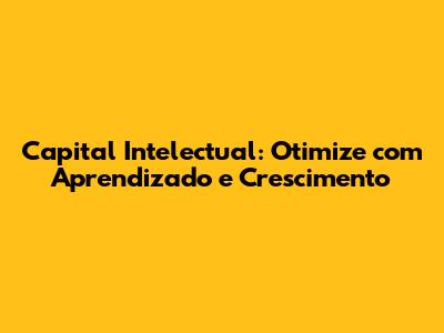 Capital Intelectual: Otimize com Aprendizado e Crescimento
