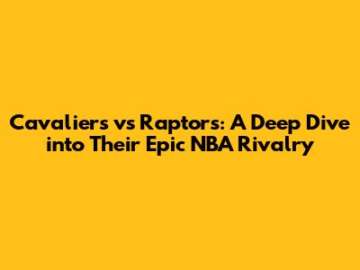 Cavaliers vs Raptors: A Deep Dive into Their Epic NBA Rivalry