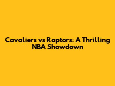 Cavaliers vs Raptors: A Thrilling NBA Showdown