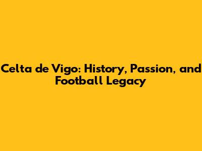 Celta de Vigo: History, Passion, and Football Legacy