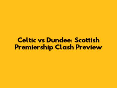 Celtic vs Dundee: Scottish Premiership Clash Preview