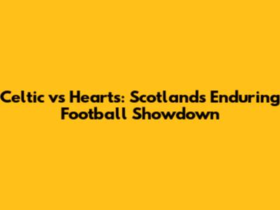 Celtic vs Hearts: Scotland's Enduring Football Showdown