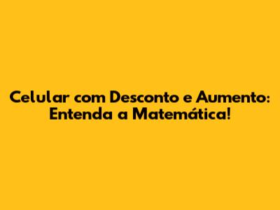 Celular com Desconto e Aumento: Entenda a Matemática!