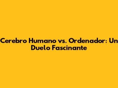 Cerebro Humano vs. Ordenador: Un Duelo Fascinante