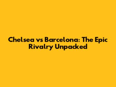 Chelsea vs Barcelona: The Epic Rivalry Unpacked