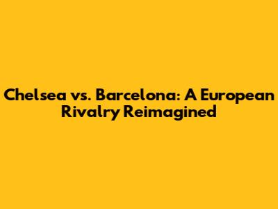 Chelsea vs. Barcelona: A European Rivalry Reimagined