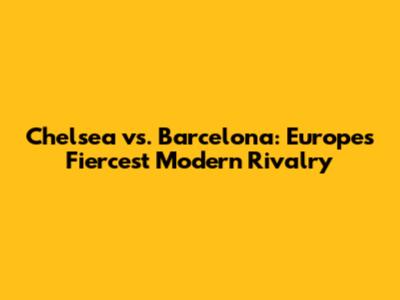 Chelsea vs. Barcelona: Europe's Fiercest Modern Rivalry