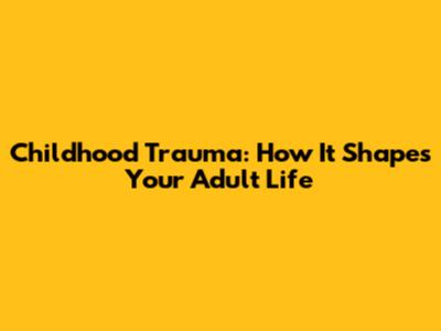 Childhood Trauma: How It Shapes Your Adult Life