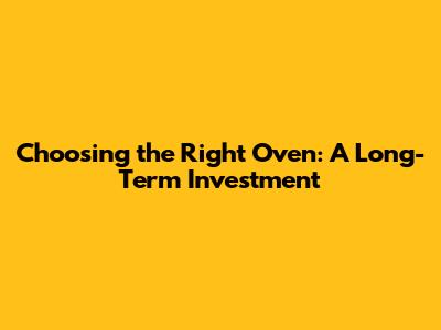 Choosing the Right Oven: A Long-Term Investment