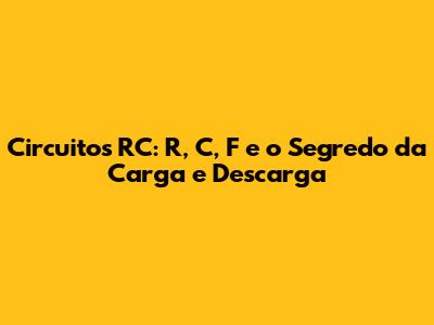 Circuitos RC: R, C, F e o Segredo da Carga e Descarga