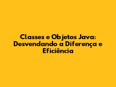 Classes e Objetos Java: Desvendando a Diferença e Eficiência