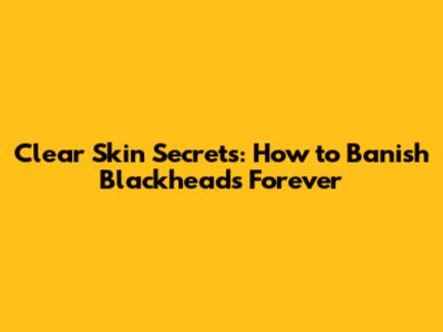 Clear Skin Secrets: How to Banish Blackheads Forever