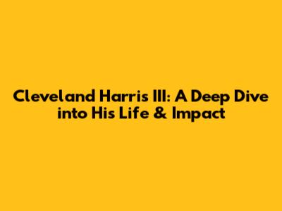 Cleveland Harris III: A Deep Dive into His Life & Impact