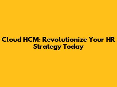 Cloud HCM: Revolutionize Your HR Strategy Today
